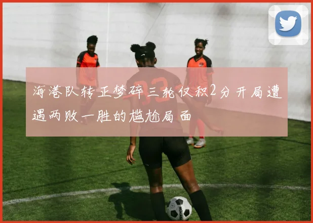 海港队转正梦碎三轮仅积2分开局遭遇两败一胜的尴尬局面