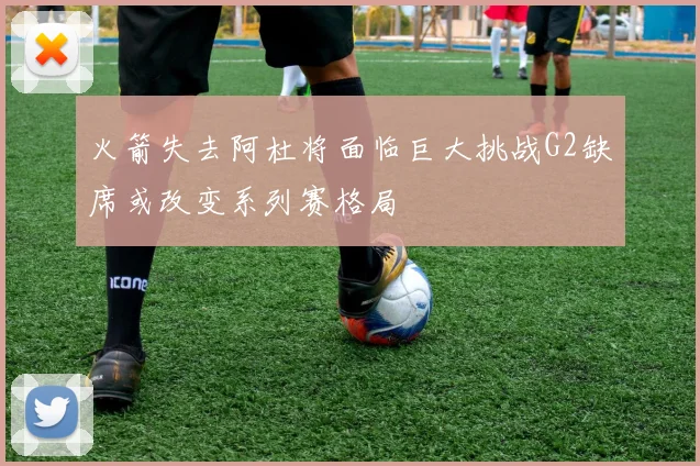 火箭失去阿杜将面临巨大挑战G2缺席或改变系列赛格局