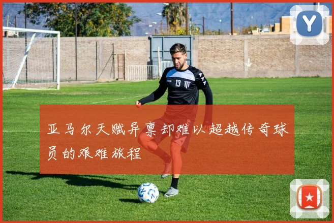 亚马尔天赋异禀却难以超越传奇球员的艰难旅程