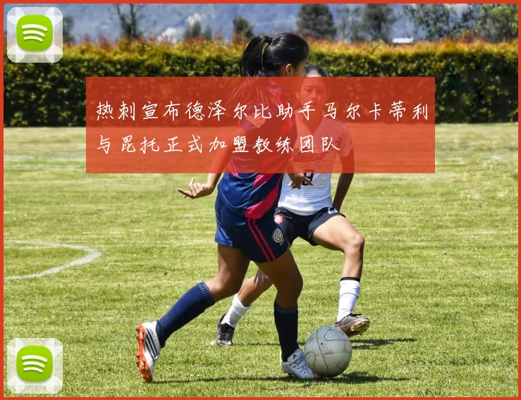 热刺宣布德泽尔比助手马尔卡蒂利与昆托正式加盟教练团队