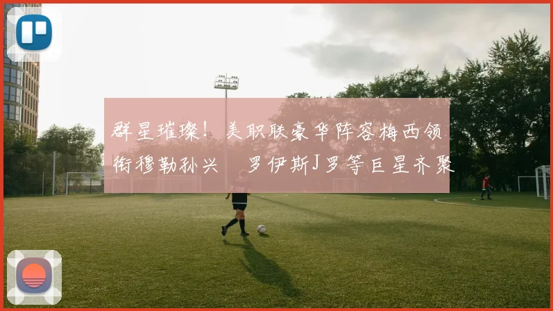 群星璀璨！美职联豪华阵容梅西领衔穆勒孙兴慜罗伊斯J罗等巨星齐聚