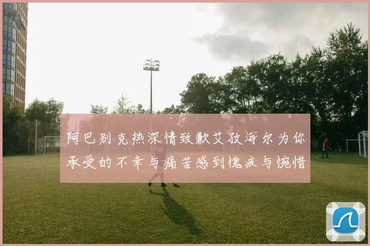 阿巴别克热深情致歉艾孜海尔为你承受的不幸与痛苦感到愧疚与惋惜