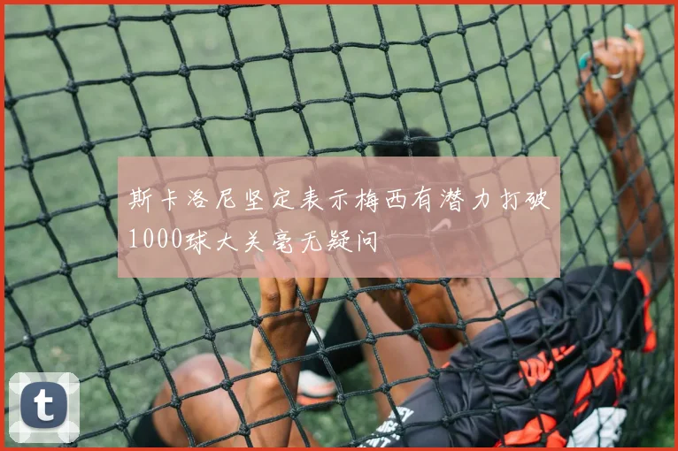 斯卡洛尼坚定表示梅西有潜力打破1000球大关毫无疑问
