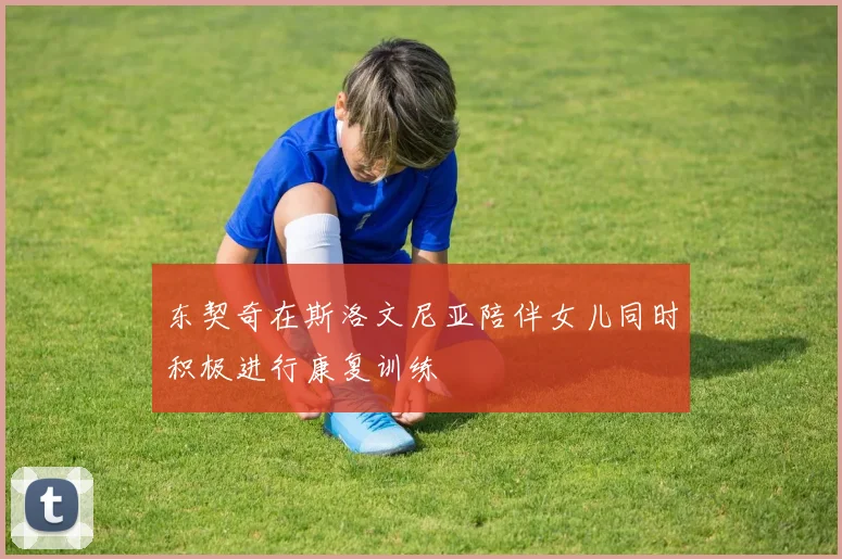 东契奇在斯洛文尼亚陪伴女儿同时积极进行康复训练