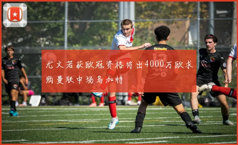 尤文若获欧冠资格将出4000万欧求购曼联中场乌加特