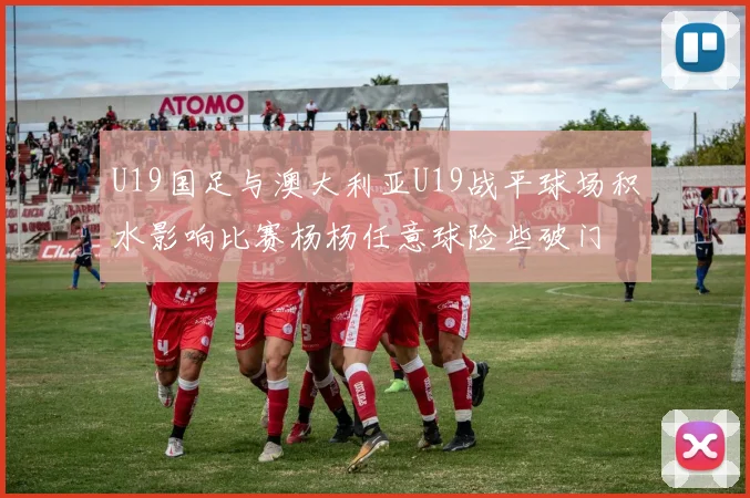 U19国足与澳大利亚U19战平球场积水影响比赛杨杨任意球险些破门