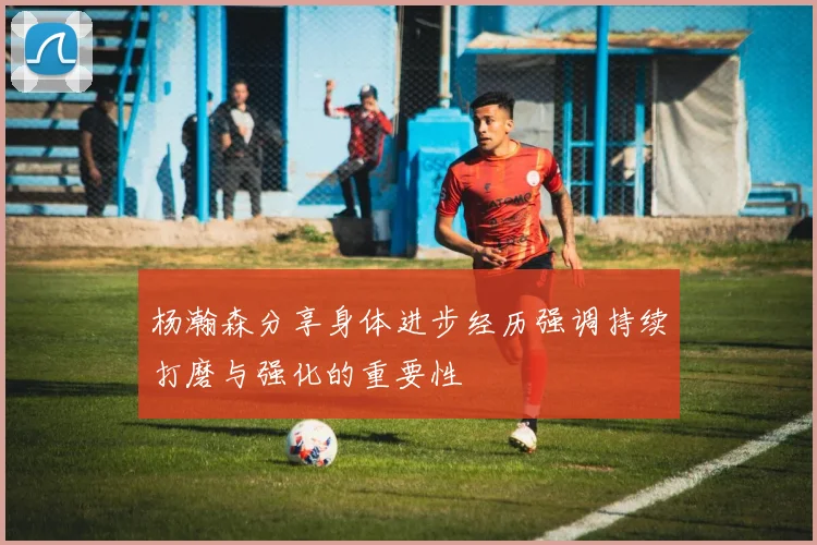 杨瀚森分享身体进步经历强调持续打磨与强化的重要性